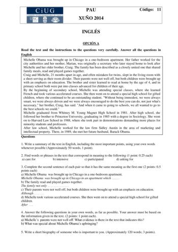 CiUG COMIS IÓN INTERUNIVERSITAR IA DE GALICIA PAU XUÑO 2014 Código 11 INGLÉS OPCIÓN A Read the text and the instructions to the questions very carefully Answer all the questions in English Michelle Obama was brought up in Chicago in a onebedroom apartment Her father worked for the city authorities and her mother Marian was originally a secretary who later stayed home to look after Michelle and her older brother Craig The family has been described as a closely united one that shared family meals…