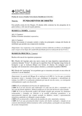 UNIVERSIDAD DE CASTILLA LA MANCHA Pruebas de Acceso a Estudios Universitarios Bachillerato LOGSE Materia FUNDAMENTOS DE DISEÑO Esta prueba consta de dos bloques El alumno debe contestar las dos preguntas de la parte teórica y sólo una de la parte práctica BLOQUE A TEORÍA 3 puntos A1 15 puntos Define el término identidad corporativa A2 15 puntos Define brevemente el concepto módulo e indica las principales ventajas del diseño de mobiliario que permite una composición modular Importante Las respu…