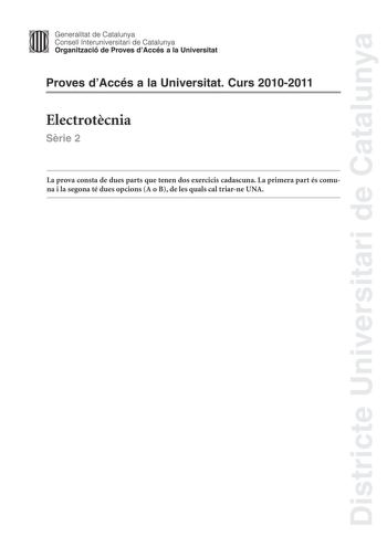 Districte Universitari de Catalunya Jimm Generalitat de Catalunya Consell lnteruniversitari de Catalunya   Organització de Proves dAccés a la Universitat Proves dAccés a la Universitat Curs 20102011 Electrotcnia Srie 2 La prova consta de dues parts que tenen dos exercicis cadascuna La primera part és comuna i la segona té dues opcions A o B de les quals cal triarne UNA PRIMERA PART Exercici 1 25 punts En cada qestió només es pot triar UNA resposta Qestió ben contestada 05 punts qestió mal conte…