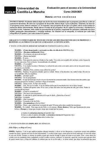 Evaluación para el acceso a la Universidad Curso 20202021 Materia A R T E S E S C É N I C A S INSTRUCCIONES El alumno deberá elegir uno de los dos textos dramáticos que se proponen para llevar a cabo un comentario del mismo De entre las 4 preguntas de desarrollo deberá elegir 2 para realizarlas Asimismo de entre las 12 preguntas cortas deberá contestar a 6 Si responde a más preguntas de las que se le piden solo le serán tenidas en cuenta las dichas anteriormente Puede alterar el orden de las pr…