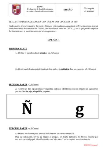 EBAU Evaluación de Bachillerato para Acceder a Estudios Universitarios DISEÑO Texto para el alumno EL ALUMNO DEBERÁ ESCOGER UNA DE LAS DOS OPCIONES A ó B Cada opción tiene tres partes las partes Primera y Segunda las contestarás sobre esta misma hoja de enunciado antes de comenzar la Tercera que resolverás sobre un DIN A3 y en la que puedes emplear los instrumentos y técnicas secas que creas oportunas OPCION A PRIMERA PARTE 1 Define el significado de diseño 15 Puntos 2 Dentro del diseño publici…