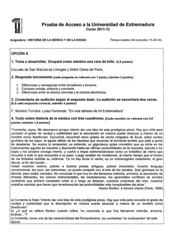 u EX Prueba de Acceso a la Universidad de Extremadura Curso 201112 Asignatura HISTORIA DE LA MÚSICA Y DE LA DANZA Tiempo máximo de la prueba 1h30 min OPCIÓN A 1 Tema a desarrollar Ocupará como máximo una cara de folio 25 puntos Escuela de San Marcial de Limoges y Notre Dame de París 2 Responde brevemente cada pregunta se valorará con 1 punto máximo 3 puntos 1 Diferencias y semejanzas entre trovadores y troveros 2 Compara sonata sinfonía y concierto 3 Diferencias entre la música concreta y la mú…