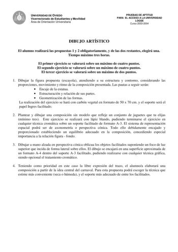 UNIVERSIDAD DE OVIEDO Vicerrectorado de Estudiantes y Movilidad Área de Orientación Universitaria PRUEBAS DE APTITUD PARA EL ACCESO A LA UNIVERSIDAD LOGSE Curso 20032004 DIBUJO ARTÍSTICO El alumno realizará las propuestas 1 y 2 obligatoriamente y de las dos restantes elegirá una Tiempo máximo tres horas El primer ejercicio se valorará sobre un máximo de cuatro puntos El segundo ejercicio se valorará sobre un máximo de cuatro puntos El tercer ejercicio se valorará sobre un máximo de dos puntos 1…