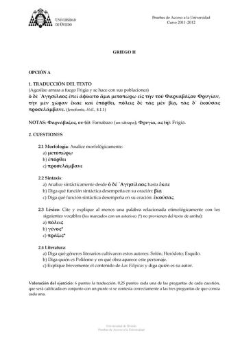 tJk  UNJVERSIDAD DEVIEDO Pruebas de Acceso a la Universidad Curso 20112012 GRIEGO II OPCIÓN A 1 TRADUCCIÓN DEL TEXTO Agesilao arrasa a fuego Frigia y se hace con sus poblaciones                            Jenofonte Hell 411 NOTAS    Farnabazo un sátrapa    Frigia 2 CUESTIONES 21 Morfología Analice morfológicamente a  b  c  22 Sintaxis a Analice sintácticamente desde    hasta  b Diga qué función sintáctica desempeña en su oración  c Diga qué función sintáctica desempeña en su oración  23 Léxico …