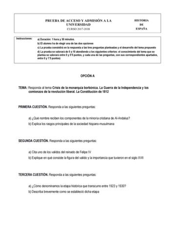 PRUEBA DE ACCESO Y ADMISIÓN A LA UNIVERSIDAD CURSO 20172018 HISTORIA DE ESPAÑA Instrucciones a Duración 1 hora y 30 minutos b El alumno ha de elegir una de las dos opciones c La prueba consistirá en la respuesta a las tres preguntas planteadas y el desarrollo del tema propuesto d La prueba se valorará de 0 a 10 atendiendo a los siguientes criterios el conocimiento del tema que se plantea se valorará entre 0 y 55 puntos y cada una de las preguntas con sus correspondientes apartados entre 0 y 15 …