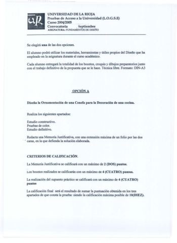 UNIVERSIDAD DE LA RIOJA Pruebas de Acceso a la Universidad LOGSE Curso 20042005 Convocatoria Septiembre ASIGNATURA FUNDAMENTOS DE DISEÑO Se elegirá una de las dos opciones El alumno podrá utilizar los materiales herramientas y útiles propios del Diseño que ha empleado en la asignatura durante el curso académico Cada alumno entregará la totalidad de los bocetos croquis y dibujos preparatorios junto con el trabajo definitivo de la propuesta que se le hace Técnica libre Formato DINA3 OPCIÓN A Dise…