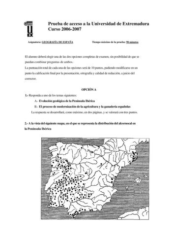 u EX Prueba de acceso a la Universidad de Extremadura Curso 20062007 Asignatura GEOGRAFÍA DE ESPAÑA Tiempo máximo de la prueba 90 minutos El alumno deberá elegir una de las dos opciones completas de examen sin posibilidad de que se puedan combinar preguntas de ambos La puntuación total de cada una de las opciones será de 10 puntos pudiendo modificarse en un punto la calificación final por la presentación ortografía y calidad de redacción a juicio del corrector OPCIÓN A 1 Responda a uno de los t…