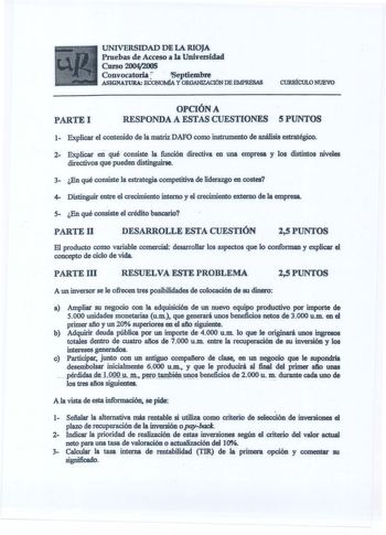 UNIVERSIDAD DE LA RIOJA Pruebas de Acceso a la Universidad Curso 20042005 Convocatoria  Septiembre  ASIGNATURA ECONOMÍA Y ORGANIZACIÓN DE EMPRESAS CURIÚCULO NUEVO PARTEI OPCIÓN A RESPONDA A ESTAS CUESTIONES 5 PUNTOS 1 Explicar el contenido de la matriz DAFO como instrumento de análisis estratégico 2 Explicar en qué consiste la función directiva en una empresa y los distintos niveles directivos que pueden distinguirse 3 En qué consiste la estrategia competitiva de liderazgo en costes 4 Distingui…