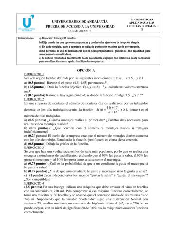 u Universidades Públicas de Andalucía UNIVERSIDADES DE ANDALUCÍA PRUEBA DE ACCESO A LA UNIVERSIDAD CURSO 20122013 MATEMÁTICAS APLICADAS A LAS CIENCIAS SOCIALES II Instrucciones a Duración 1 hora y 30 minutos b Elija una de las dos opciones propuestas y conteste los ejercicios de la opción elegida c En cada ejercicio parte o apartado se indica la puntuación máxima que le corresponde d Se permitirá el uso de calculadoras que no sean programables gráficas ni con capacidad para almacenar o transmit…