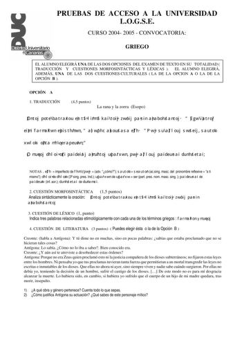 PRUEBAS DE ACCESO A LA UNIVERSIDAD LOGSE CURSO 2004 2005  CONVOCATORIA GRIEGO EL ALUMNO ELEGIRÁ UNA DE LAS DOS OPCIONES DEL EXAMEN DE TEXTO EN SU TOTALIDAD  TRADUCCIÓN Y CUESTIONES MORFOSINTÁCTICAS Y LÉXICAS  EL ALUMNO ELEGIRÁ ADEMÁS UNA DE LAS DOS CUESTIONES CULTURALES  LA DE LA OPCION A O LA DE LA OPCIÓN B  OPCIÓN A 1 TRADUCCIÓN 45 puntos La rana y la zorra Esopo Ontoj pote batraxou en t limn kai toij zwoij pasin anabohsantoj  Egw iatroj eimi farmakwn episthmwn  alwphc akousasa efh  Pwj su al…