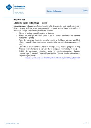 Cultura Audiovisual II Model 3 OPCIONS A i B 1 Comenta aquest curtmetratge 4 punts Instruccions per a lexamen el curtmetratge sha de projectar tres vegades amb so i després sha de projectar sense so unes quantes vegades les que siguin necessries Es pot tornar a projectar amb so a petició dels alumnes  Gnere al qual pertany el fragment 05 punts  Anlisi de tipologia de plans posició de la cmera moviments de cmera transicions 1 punt  Tipus de muntatge narratiu narratiu invertit o flashback alterna…