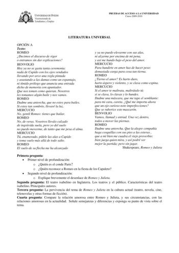 IVERSIDAD DE VIEDO Vicerrectorado de E tudiantes y Empleo PRUEBAS DE ACCESO A LA UNIVERSIDAD Curso 20092010 LITERATURA UNIVERSAL OPCIÓN A Texto ROMEO Decimos el discurso de rigor o entramos sin dar explicaciones BENVOLIO Hoy ya no se gasta tanta ceremonia nada de Cupido con los ojos vendados llevando por arco una regla pintada y asustando a las damas como un espantajo ni tímido prólogo que anuncia una entrada dicho de memoria con apuntador Que nos tomen como quieran Nosotros les tomamos algún b…