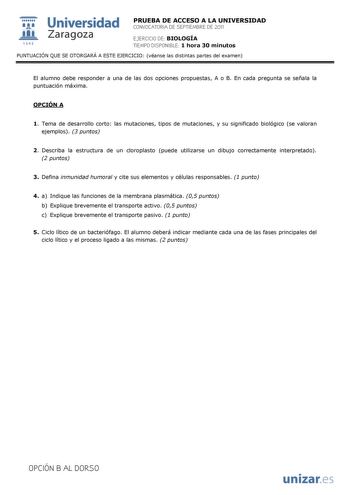  Universidad 111 Zaragoza 1542 PRUEBA DE ACCESO A LA UNIVERSIDAD CONVOCATORIA DE SEPTIEMBRE DE 2011 EJERCICIO DE BIOLOGÍA TIEMPO DISPONIBLE 1 hora 30 minutos PUNTUACIÓN QUE SE OTORGARÁ A ESTE EJERCICIO véanse las distintas partes del examen El alumno debe responder a una de las dos opciones propuestas A o B En cada pregunta se señala la puntuación máxima OPCIÓN A 1 Tema de desarrollo corto las mutaciones tipos de mutaciones y su significado biológico se valoran ejemplos 3 puntos 2 Describa la e…