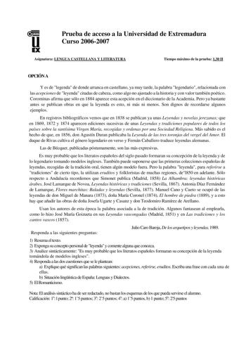 u EX Prueba de acceso a la Universidad de Extremadura Curso 20062007 Asignatura LENGUA CASTELLANA Y LITERATURA Tiempo máximo de la prueba 130 H OPCIÓN A Y es de legenda de donde arranca en castellano ya muy tarde la palabra legendario relacionada con las acepciones de leyenda citadas de cabeza como algo no ajustado a la historia y con valor también poético Corominas afirma que sólo en 1884 aparece esta acepción en el diccionario de la Academia Pero ya bastante antes se publican obras en que la …