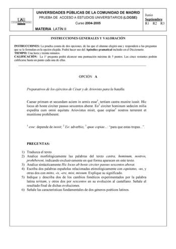 UNIVERSIDAD AUTONOMA UNIVERSIDADES PÚBLICAS DE LA COMUNIDAD DE MADRID PRUEBA DE ACCESO A ESTUDIOS UNIVERSITARIOS LOGSE Curso 20042005 MATERIA LATÍN II Junio Septiembre R1 R2 R3 INSTRUCCIONES GENERALES Y VALORACIÓN INSTRUCCIONES La prueba consta de dos opciones de las que el alumno elegirá una y responderá a las preguntas que se le formulan en la opción elegida Podrá hacer uso del Apéndice gramatical incluido en el Diccionario TIEMPO Una hora y treinta minutos CALIFICACIÓN La 1 pregunta podrá al…