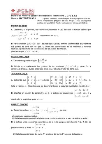 Pruebas de Acceso a Estudios Universitarios Bachillerato L O G S E Materia MATEMÁTICAS II La prueba consta de cuatro bloques de dos preguntas cada uno Debes contestar una pregunta de cada bloque Todas las preguntas puntúan por igual 25 Puedes usar cualquier tipo de calculadora PRIMER BLOQUE A Determina si es posible los valores del parámetro k  R para que la función definida por  x 1 ex f  x    2 x  1  e2 x si x0  sea continua en x0 2x  k 2  6 si x  0 B Para la función f x   x  2ex  se pide a E…