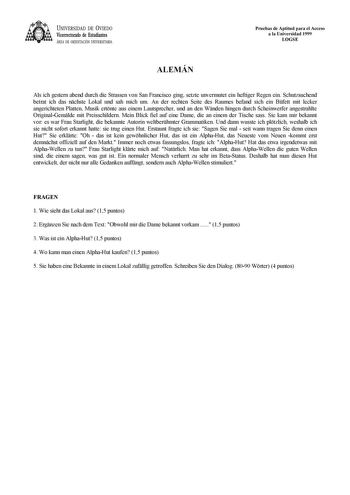 UNIVERSIDAD DE VIEDO Vicerrectorado de Estudiantes ÁREA DE ORIENTACIÓN UNIVERSITARIA Pruebas de Aptitud para el Acceso a la Universidad 1999 LOGSE ALEMÁN Als ich gestern abend durch die Strassen von San Francisco ging setzte unvermutet ein heftiger Regen ein Schutzsuchend betrat ich das nchste Lokal und sah mich um An der rechten Seite des Raumes befand sich ein Bfett mit lecker angerichteten Platten Musik ertnte aus einem Lautsprecher und an den Wnden hingen durch Scheinwerfer angestrahlte Ori…