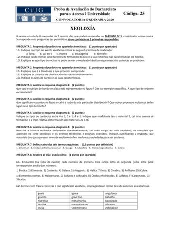 Proba de Avaliación do Bacharelato para o Acceso á Universidade CONVOCATORIA ORDINARIA 2020 Código 25 XEOLOXÍA O exame consta de 8 preguntas de 2 puntos das que poderá responder un MÁXIMO DE 5 combinadas como queira Se responde máis preguntas das permitidas só se corrixirán as 5 primeiras respondidas PREGUNTA 1 Responda dous dos tres apartados temáticos 1 punto por apartado 11 Indique que tipo de axente xeolóxico orixina as seguintes formas de modelado a loess b val en U c morea d estalagmita e…