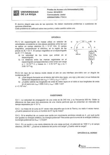 UNIVERSIDAD DE LA RIOJA Prueba de Acceso a la Universidad LOE Curso 20142015 Convocatoria Junio ASIGNATURA FÍSICA El alumno elegirá una sola de las opciones No deben resolverse problemas o cuestiones de opciones diferentes Cada problema se calificará sobre tres puntos y cada cuestión sobre uno OPCIÓN A PA1 Un espectrógrafo de masas utiliza un selector de velocidades consistente en dos placas paralelas entre las que se aplica un campo eléctrico Eo  5 104 Vm El campo magnético perpendicular al el…