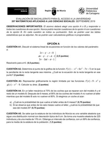 EVALUACIÓN DE BACHILLERATO PARA EL ACCESO A LA UNIVERSIDAD 207 MATEMÁTICAS APLICADAS A LAS CIENCIAS SOCIALES SEPTIEMBRE 2019 OBSERVACIONES IMPORTANTES El alumno deberá elegir una opción A o B y responder a todas las cuestiones de esa opción Nunca podrá mezclar cuestiones de la opción A con cuestiones de la opción B En cada cuestión se indica su puntuación Solo se podrán usar las tablas estadísticas que se adjuntan No se podrán usar calculadoras gráficas ni programables OPCIÓN A CUESTIÓN A1 Disc…