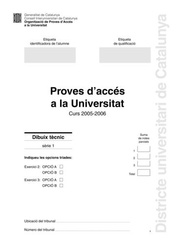 Districte universitari de Catalunya Generalitat de Catalunya Consell Interuniversitari de Catalunya Organització de Proves dAccés a la Universitat Etiqueta identificadora de lalumne Etiqueta de qualificació Proves daccés a la Universitat Curs 20052006 Dibuix tcnic srie 1 Indiqueu les opcions triades Exercici 2 OPCIÓ A D OPCIÓ B D Exercici 3 OPCIÓ A D OPCIÓ B D Suma de notes parcials 1 2 1 31 1 D Total Ubicació del tribunal  Número del tribunal  1 2 Lexamen consta de la realització de tres dibui…