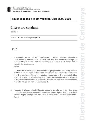 Districte Universitari de Catalunya Generalitat de Catalunya Consell lnteruniversitari de Catalunya Organització de Proves dAccés a la Universitat Proves daccés a la Universitat Curs 20082009 Literatura catalana Srie 4 Escolliu UNA de les dues opcions A o B Opció A 1 A partir del text segent de Jordi Castellanos sobre Solitud reflexioneu sobre el sentit de la novella fonamentat en litinerari vital de la Mila a la recerca de la prpia individualitat en contacte amb els personatges de la novella i…