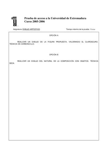 u EX U N Prueba de acceso a la Universidad de Extremadura Curso 20052006 Asignatura DIBUJO ARTÍSTICO Tiempo máximo de la prueba 3 horas OPCIÓN A REALIZAR UN DIBUJO DE LA FIGURA PROPUESTA VALORANDO EL CLAROSCURO TÉCNICA DE CARBONCILLO OPCIÓN B REALIZAR UN DIBUJO DEL NATURAL DE LA COMPOSICIÓN CON OBJETOS TÉCNICA SECA DIBUJO ARTÍSTICO CRITERIOS DE CORRECCIÓN La calificación del examen se hará sobre 10 puntos reservándose 1 punto para la calificación de la presentación de la prueba Los 9 puntos res…