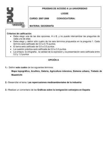 PRUEBAS DE ACCESO A LA UNIVERSIDAD LOGSE CURSO 20072008 CONVOCATORIA MATERIA GEOGRAFÍA Criterios de calificación  Debe elegir una de las dos opciones A o B y no puede intercambiar las preguntas de cada una de ellas  Debe elegir y definir sólo cuatro de los seis términos propuestos en la pregunta 1 Cada término será calificado de 00 a 075 puntos  El tema será calificado de 00 a 30 puntos  La cuestión práctica será calificada de 00 a 30 puntos  La sintaxis la ortografía  la calidad de la expresió…