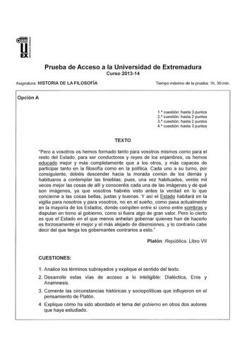 u EX Prueba de Acceso a la Universidad de Extremadura Curso 201314 Asignatura HISTORIA DE LA FILOSOFÍA Tiempo máximo de la prueba 1h 30 min Opción A 1 cuestión hasta 3 puntos 2 cuestión hasta 2 puntos 3  cuestión hasta 2 puntos 4 cuestión hasta 3 puntos TEXTO Pero a vosotros os hemos formado tanto para vosotros mismos como para el resto del Estado para ser conductores y reyes de los enjambres os hemos educado mejor y más completamente que a los otros y más capaces de participar tanto en la filo…