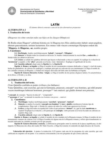 UNIVERSIDAD DE OVIEDO Vicerrectorado de Estudiantes y Movilidad Área de Orientación Universitaria Pruebas de Aptitud para el Acceso a la Universidad 2004 LOGSE LATÍN El alumno deberá contestar a una de las dos alternativas propuestas ALTERNATIVA I 1 Traducción del texto Diagoras vio cómo vencían todos sus hijos en los Juegos Olímpicos De Rodio etiam Diagora celebrata historia est Is Diagoras tres filios adulescentes habuit unum pugilem alterum pancratiastem tertium luctatorem Eos omnes vidit vi…