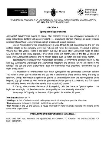 UNIVERSIDAD DE 1  MURCIA Ih Región de Murcia Universidad Politécnica de Cartagena PRUEBAS DE ACCESO A LA UNIVERSIDAD PARA EL ALUMNADO DE BACHILLERATO 133 INGLÉS SEPTIEMBRE 2016 OPCIÓN A SpongeBob SquarePants SpongeBob SquarePants makes no sense The character lives in an underwater pineapple in a place called Bikini Bottom with an overweight 1 stupid pink starfish Patrick an easily irritable neighbor SquidWard an avaricious crab of a boss and a cruel plankton One of Nickelodeons vice presidents …