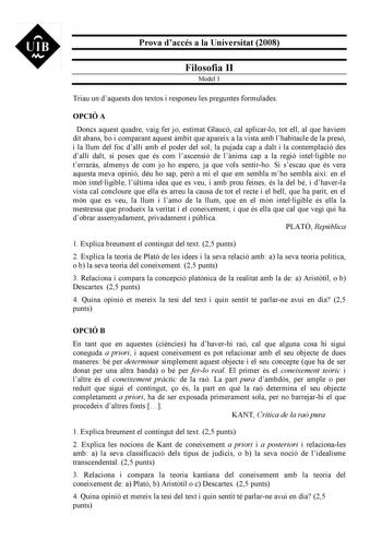 UIB M Prova daccés a la Universitat 2008 Filosofia II Model 1 Triau un daquests dos textos i responeu les preguntes formulades OPCIÓ A Doncs aquest quadre vaig fer jo estimat Glaucó cal aplicarlo tot ell al que havíem dit abans bo i comparant aquest mbit que apareix a la vista amb lhabitacle de la presó i la llum del foc dallí amb el poder del sol la pujada cap a dalt i la contemplació des dallí dalt si poses que és com lascensió de lnima cap a la regió intelligible no terrars almenys de com jo…