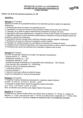 PRUEBAS DE ACCESO A LA UNIVERSIDAD EXAMEN DE TECNOLOGÍA INDUSTRIAL 11 CURSO 20102011 upna Realizar una de las dos opciones propuestas A o B OPCIÓN A Ejercicio 1 25 puntos Identifica el nombre de la propiedad mecánica de los materiales que más se ajusta a las siguientes definiciones 1 Resistencia que opone un cuerpo a ser penetrado por otro 2 Capacidad de un cuerpo de recobrar su fo1ma primitiva cuando cesa la causa que lo deforma 3 Capacidad de un sólido de adquirir deformaciones permanentes si…