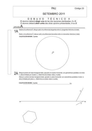 PAU Código 23 SETEMBRO 2011 D E B U X O T É C N I C O II El alumno deberá elegir una de las dos opciones planteadas A o B O alumno deberá elixir unha das dúas opcións presentadas A ou B A OPCIÓN Dada la circunferencia O dibuja cuatro circunferencias tangentes entre sí y tangentes interiores a la dada 1A Dada a circunferencia O debuxa catro circunferencias tanxentes entre si e tanxentes interiores á dada CUALIFICACIÓN MÁXIMA  3 puntos O 2A Dibuja el prisma de base hexagonal dada apoyado en el pl…