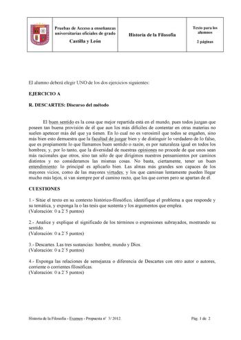 Pruebas de Acceso a enseñanzas universitarias oficiales de grado Castilla y León Historia de la Filosofía Texto para los alumnos 2 páginas El alumno deberá elegir UNO de los dos ejercicios siguientes EJERCICIO A R DESCARTES Discurso del método El buen sentido es la cosa que mejor repartida está en el mundo pues todos juzgan que poseen tan buena provisión de él que aun los más difíciles de contentar en otras materias no suelen apetecer más del que ya tienen En lo cual no es verosímil que todos s…