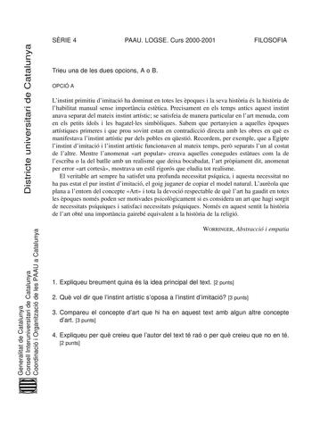 Districte universitari de Catalunya SRIE 4 PAAU LOGSE Curs 20002001 FILOSOFIA Trieu una de les dues opcions A o B OPCIÓ A Linstint primitiu dimitació ha dominat en totes les poques i la seva histria és la histria de lhabilitat manual sense importncia esttica Precisament en els temps antics aquest instint anava separat del mateix instint artístic se satisfeia de manera particular en lart menuda com en els petits ídols i les bagatelles simbliques Sabem que pertanyien a aquelles poques artístiques…