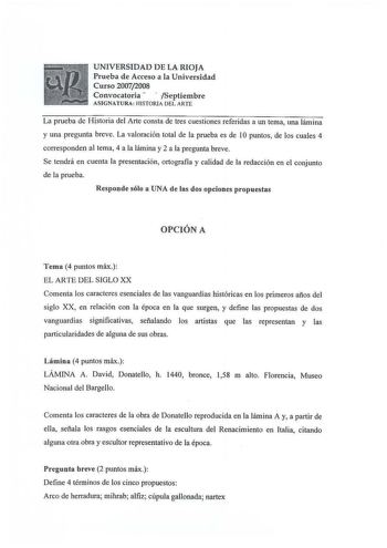 UNIVERSIDAD DE LA RIOJA Prueba de Acceso a la Universidad Curso 20072008 Convocatoria   Septiembre ASIGNAT URA HISTORIA DEL ARTE La prueba de Historia del Arte consta de tres cuestiones referidas a un tema una lámina y una pregunta breve La valoración total de la prueba es de lO puntos de los cuales 4 corresponden al tema 4 a la lámina y 2 a la pregunta breve Se tendrá en cuenta la presentación ortografía y calidad de la redacción en el conjunto de la prueba Responde sólo a UNA de las dos opcio…