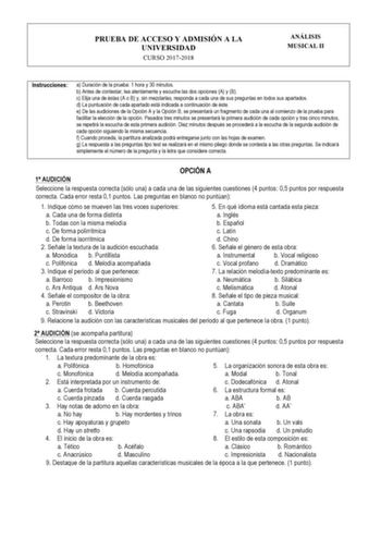 PRUEBA DE ACCESO Y ADMISIÓN A LA UNIVERSIDAD CURSO 20172018 ANÁLISIS MUSICAL II Instrucciones a Duración de la prueba 1 hora y 30 minutos b Antes de contestar lea atentamente y escuche las dos opciones A y B c Elija una de éstas A o B y sin mezclarlas responda a cada una de sus preguntas en todos sus apartados d La puntuación de cada apartado está indicada a continuación de éste e De las audiciones de la Opción A y la Opción B se presentará un fragmento de cada una al comienzo de la prueba para…