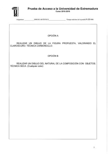 Prueba de Acceso a la Universidad de Extremadura Curso 20152016 Asignatura   DIBUJO ARTÍSTICO      Tiempo máximo de la prueba1 h30 min OPCIÓN A REALIZAR UN DIBUJO DE LA FIGURA PROPUESTA VALORANDO EL CLAROSCURO TÉCNICA CARBONCILLO OPCIÓN B REALIZAR UN DIBUJO DEL NATURAL DE LA COMPOSICIÓN CON OBJETOS TÉCNICA SECA Cualquier color 3