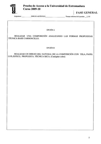 u EX Prueba de Acceso a la Universidad de Extremadura Curso 200910 1 FASE GENERAL Asignatura DIBUJO ARTÍSTICO       Tiempo máximo de la prueba 15 H OPCIÓN A REALIZAR UNA COMPOSICIÓN ANALIZANDO LAS FORMAS PROPUESTAS TÉCNICA BASE CARBONCILLO OPCIÓNB REALIZAR UN DIBUJO DEL NATURAL DE LA COMPOSICIÓN CON TELA PAPEL O PLÁSTICO PROPUESTA TÉCNICA SECA Cualquier color 2