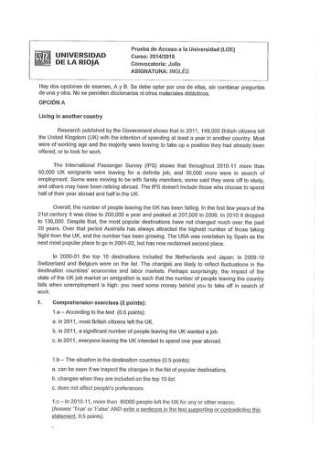 UNIVERSIDAD DE LA RIOJA Prueba de Acceso a la Universidad LOE Curso 20142015 Convocatoria Julio ASIGNATURA INGLÉS Hay dos opciones de examen A y B Se debe optar por una de ellas sin combinar preguntas de una y otra No se permiten diccionarios ni otros materiales didácticos OPCIÓN A Living in another country Research published by he Government shows that in 2011 149000 British citizens left the United Kingdom UK with the intention of spending at leas a year in another country Most were of workin…