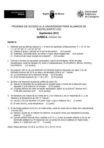 11 UNIVERSIDAD DE MURCIA  Ih Región de Murcia Universidad Politécnica de Cartagena PRUEBAS DE ACCESO A LA UNIVERSIDAD PARA ALUMNOS DE BACHILLERATO LOE Septiembre 2012 QUÍMICA CÓDIGO 160 Opción A 1 Sabiendo que los átomos neutros X Y Z tiene las siguientes configuraciones X  1s2 2s2 2p1 Y  1s2 2s2 2p5 Z  1s2 2s2 2p6 3s2 a Indique el grupo y periodo en el que se encuentran 05 puntos b Ordénelos razonadamente de menor a mayor electronegatividad 05 puntos c Cuál es el de mayor energía de ionización…