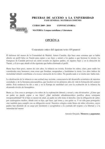 PRUEBAS DE ACCESO A LA UNIVERSIDAD FASE GENERAL MATERIAS COMUNES CURSO 2009  2010 CONVOCATORIA MATERIA Lengua castellana y Literatura OPCIÓN A Comentario crítico del siguiente texto 10 puntos El defensor del menor de la Comunidad de Madrid Arturo Canalda dijo hace unas semanas que se había abierto un perfil falso en Tuenti para espiar a sus hijos y animó a los padres a que hicieran lo mismo La franqueza de Canalda provocó un cierto revuelo en algunos padres en algunos hijos y en la dirección de…