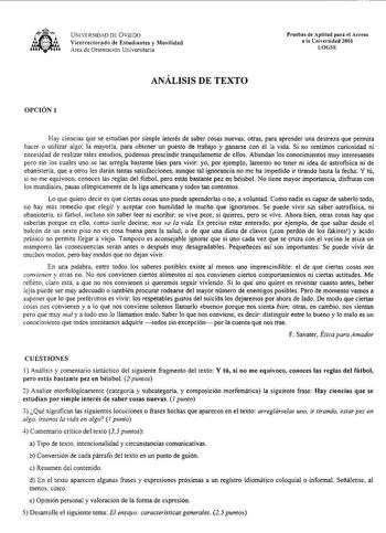 UNJVERSIDD DE VIED icerrectorado de Estudiantes y Movilidad rea de Orientación Univcrsitaria Pruebas de ptitud para fl Acceso a la tniversidad 200I LOcsE ANÁLISIS DE TEXTO OPCIÓN 1 Hay ciencías que se estudian por simple interés de saber cosas nuevas otras para aprender una destreza que permita hacer o utilizar algo la mayoría para obtener un puesto de trabajo y ganarse con él la vida Si no sentimos curiosidad ni necesidad de realizar tales estudios podemos prescindir tranquilamente de ellos Ab…