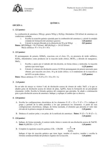 tJk  UNJVERSIDAD DEVIEDO Pruebas de Acceso a la Universidad Curso 20112012 OPCIÓN A QUÍMICA 1 25 puntos La combustión de amoniaco NH3g genera NOg y H2Og liberándose 226 kJmol de amoniaco en condiciones estándar i Escriba la ecuación química ajustada para la combustión del amoniaco y calcule la entalpía estándar de formación del amoniaco gaseoso 20 puntos ii Calcule la energía liberada en la obtención de 50 g de NOg  05 puntos Datos HfNOg  9025 kJmol HfH2Og  24182 kJmol Masas atómicas N  14 u O …