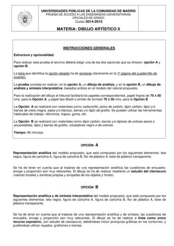 UNIVERSIDADES PÚBLICAS DE LA COMUNIDAD DE MADRID PRUEBA DE ACCESO A LAS ENSEÑANZAS UNIVERSITARIAS OFICIALES DE GRADO Curso 20142015 MATERIA DIBUJO ARTÍSTICO II INSTRUCCIONES GENERALES Estructura y opcionalidad Para realizar esta prueba el alumno deberá elegir una de las dos opciones que se ofrecen opción A y opción B La letra que identifica la opción elegida ha de anotarse claramente en la 1 página del cuadernillo de examen La prueba consiste en realizar en la opción A un dibujo de análisis y e…