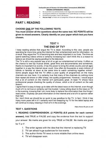 Evaluación para el Acceso a la Universidad Convocatoria 20202021 IDIOMA EXTRANJERO INGLÉS  No se permite el uso del diccionario ni de ningún otro material didáctico  Las preguntas deberán ser respondidas en el cuadernillo que se entrega y en inglés  Duración de la prueba 1 hora y 30 minutos  Hay que elegir un texto con sus preguntas 6 frases de rephrasing y una redacción PART I READING CHOOSE ONE OF THE FOLLOWING TEXTS You must answer all the questions about the same text NO POINTS will be give…