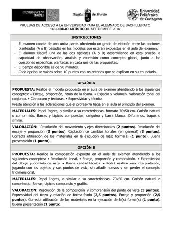 PRUEBAS DE ACCESO A LA UNIVERSIDAD PARA EL ALUMNADO DE BACHILLERATO 143 DIBUJO ARTÍSTICO II SEPTIEMBRE 2016 INSTRUCCIONES  El examen consta de una única parte ofreciendo un grado de elección entre las opciones planteadas A ó B basadas en los modelos que estarán expuestos en el aula del examen  El alumno elegirá una de las dos opciones A o B desarrollando en esta prueba la capacidad de observación análisis y expresión como concepto global junto a las cuestiones específicas plantadas en cada una …