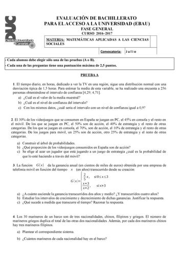 EVALUACIÓN DE BACHILLERATO PARA EL ACCESO A LA UNIVERSIDAD EBAU FASE GENERAL CURSO 20162017 MATERIA MATEMÁTICAS APLICADAS A LAS CIENCIAS SOCIALES 1   Convocatoria J u l i o 1  Cada alumno debe elegir sólo una de las pruebas A o B  Cada una de las preguntas tiene una puntuación máxima de 25 puntos PRUEBA A 1 El tiempo diario en horas dedicado a ver la TV en una región sigue una distribución normal con una desviación típica de 15 horas Para estimar la media de esta variable se ha realizado una en…