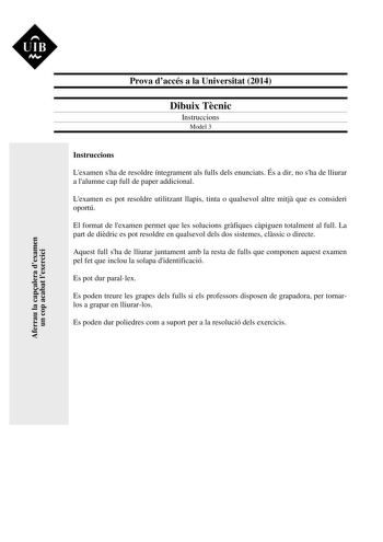 Aferrau la capalera dexamen un cop acabat lexercici  UIB M Prova daccés a la Universitat 2014 Dibuix Tcnic Instruccions Model 3 Instruccions Lexamen sha de resoldre íntegrament als fulls dels enunciats És a dir no sha de lliurar a lalumne cap full de paper addicional Lexamen es pot resoldre utilitzant llapis tinta o qualsevol altre mitj que es consideri oportú El format de lexamen permet que les solucions grfiques cpiguen totalment al full La part de didric es pot resoldre en qualsevol dels dos…